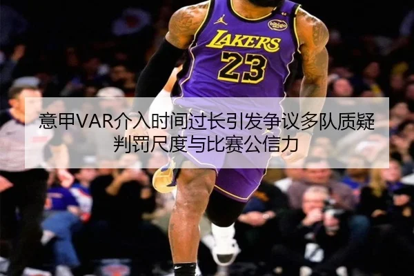 意甲VAR介入时间过长引发争议多队质疑判罚尺度与比赛公信力