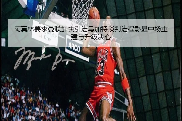阿莫林要求曼联加快引进乌加特谈判进程彰显中场重建与升级决心